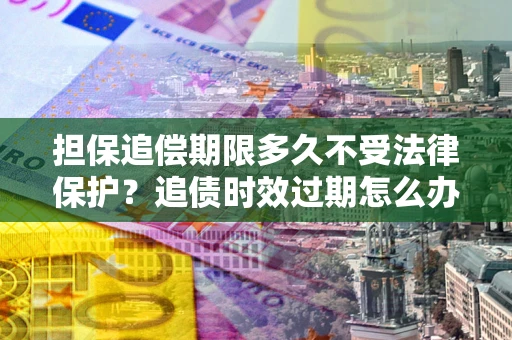 济南担保追偿期限多久不受法律保护？追债时效过期怎么办？