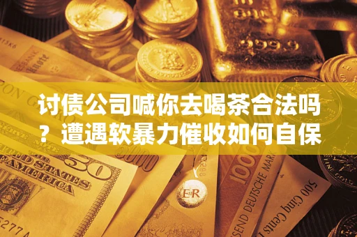 济南讨债公司喊你去喝茶合法吗？遭遇软暴力催收如何自保？